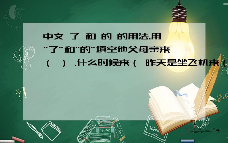 中文 了 和 的 的用法.用“了”和“的”填空他父母亲来（ ） .什么时候来（ 昨天是坐飞机来（ 你昨天干什么（ 我昨天去博物馆 （ ） .你一个人去 （ 不,更我朋友一起去（ ） .以上对话我