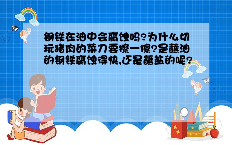 钢铁在油中会腐蚀吗?为什么切玩猪肉的菜刀要擦一擦?是蘸油的钢铁腐蚀得快,还是蘸盐的呢?