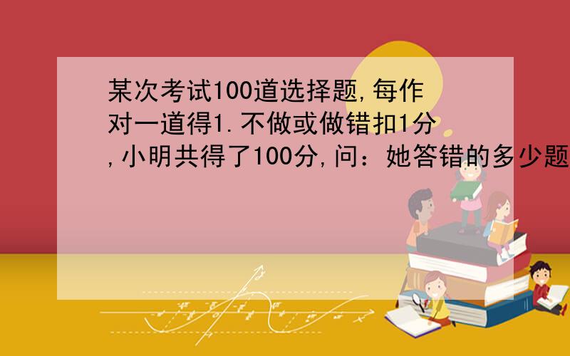 某次考试100道选择题,每作对一道得1.不做或做错扣1分,小明共得了100分,问：她答错的多少题