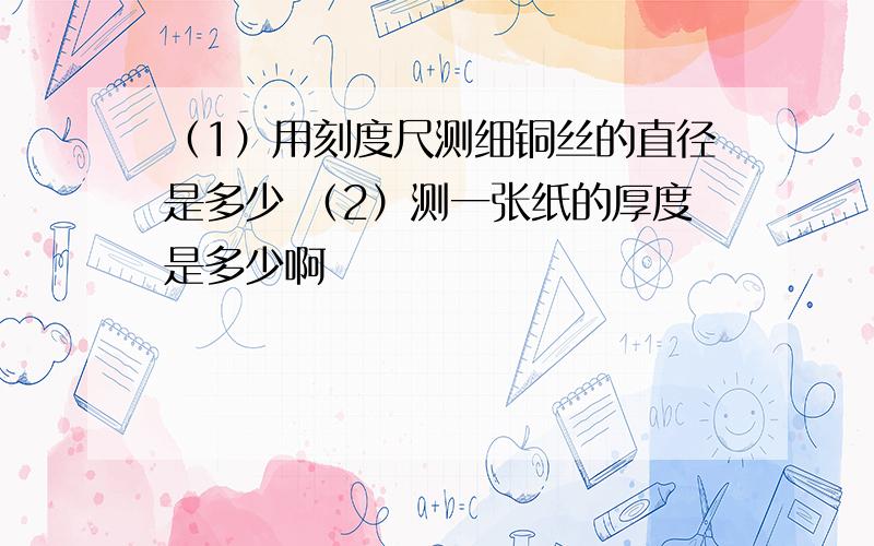 （1）用刻度尺测细铜丝的直径是多少 （2）测一张纸的厚度是多少啊