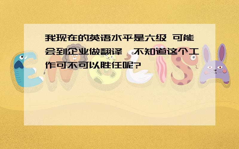 我现在的英语水平是六级 可能会到企业做翻译,不知道这个工作可不可以胜任呢?