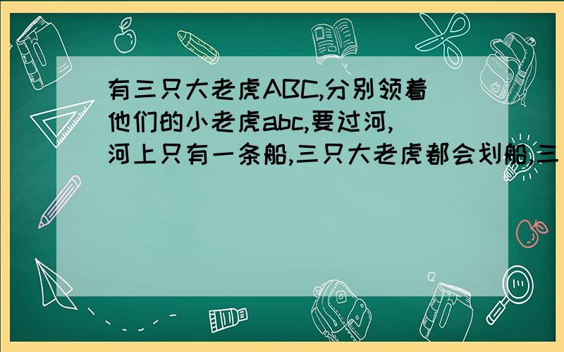 有三只大老虎ABC,分别领着他们的小老虎abc,要过河,河上只有一条船,三只大老虎都会划船,三只小老虎只有a会划船,这只船每次只能载两只老虎,无论大小.小老虎不和它对应的大老虎在一起且旁