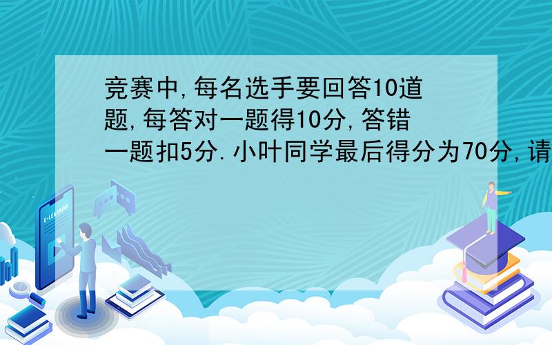 竞赛中,每名选手要回答10道题,每答对一题得10分,答错一题扣5分.小叶同学最后得分为70分,请问他总不要方程