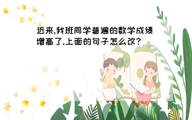 近来,我班同学普遍的数学成绩增高了.上面的句子怎么改?