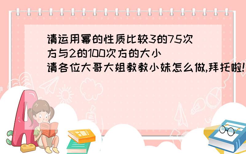 请运用幂的性质比较3的75次方与2的100次方的大小  请各位大哥大姐教教小妹怎么做,拜托啦!回答得好,还会有加分的!