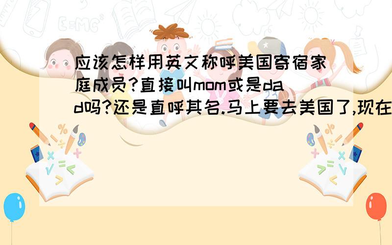 应该怎样用英文称呼美国寄宿家庭成员?直接叫mom或是dad吗?还是直呼其名.马上要去美国了,现在还在发邮件的联系,不知道邮件开头怎么称呼她?.（那个家庭有爸爸,妈妈,一个小妹妹）