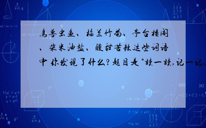 鸟兽虫鱼、梅兰竹菊、亭台楼阁、柴米油盐、酸甜苦辣这些词语中 你发现了什么?题目是“读一读,记一记,你发现了什么?”鸟兽虫鱼、梅兰竹菊、亭台楼阁、琴棋书画、笔墨纸砚、喜怒哀乐