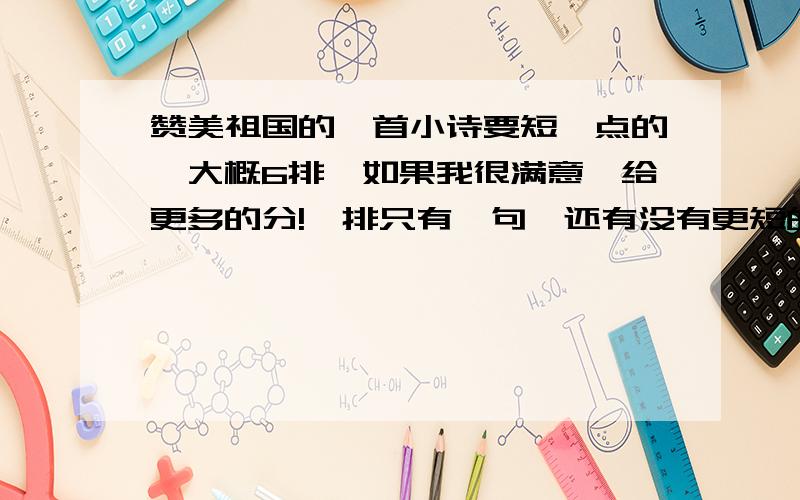 赞美祖国的一首小诗要短一点的,大概6排,如果我很满意,给更多的分!一排只有一句,还有没有更短的?