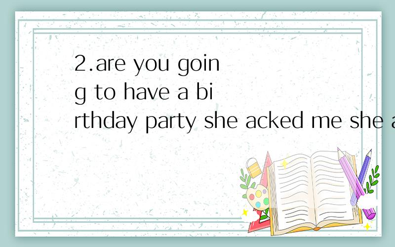 2.are you going to have a birthday party she acked me she acred ( )（ ）( )gang to have a bairthd