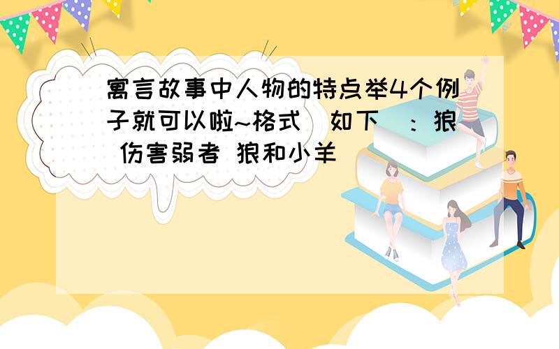 寓言故事中人物的特点举4个例子就可以啦~格式（如下）：狼 伤害弱者 狼和小羊