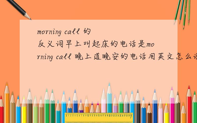 morning call 的反义词早上叫起床的电话是morning call 晚上道晚安的电话用英文怎么说呢