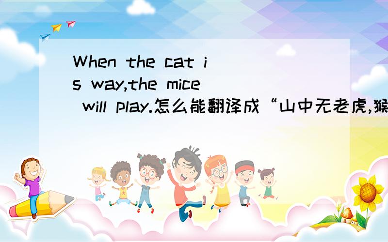 When the cat is way,the mice will play.怎么能翻译成“山中无老虎,猴子称大王”?