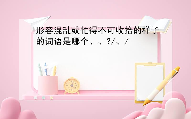 形容混乱或忙得不可收拾的样子的词语是哪个、、?/、/