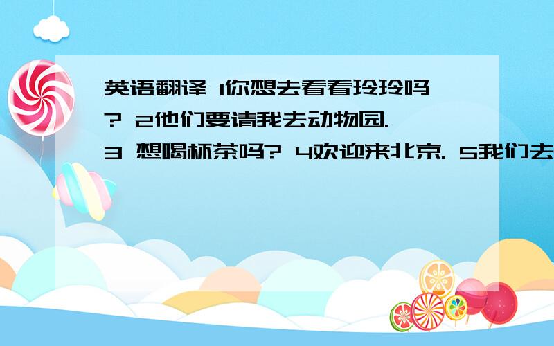 英语翻译 1你想去看看玲玲吗? 2他们要请我去动物园. 3 想喝杯茶吗? 4欢迎来北京. 5我们去看老虎吧. 6