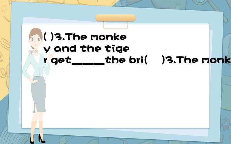 ( )3.The monkey and the tiger get______the bri(    )3.The monkey and the tiger get______the bridge______the river.A. to;overB.on ;onC. in;in(    )4.Is there really another tiger in the forest?A.Yes,there is. B.No,there isn't. C.No,it isn't. (