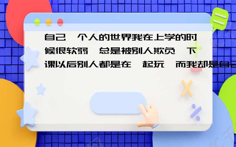 自己一个人的世界我在上学的时候很软弱,总是被别人欺负,下课以后别人都是在一起玩,而我却是自己一个人玩,大家看待我好像是用另一种眼光看待我,我到底缺少什么没有拥有我却没有的