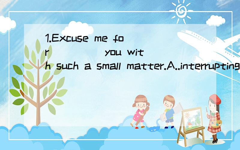 1.Excuse me for ____ you with such a small matter.A..interrupting B.troubling C.taking D.making 为什么不能选A呢,这个语境用“interrupt打扰”不行么 2.Liquids are like solids in that they have a definite volume.翻译这句话 以及