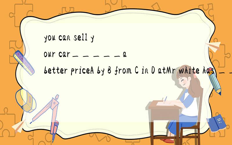 you can sell your car_____a better priceA by B from C in D atMr white has ____and he is quite able to pay for the houseA million dollars B millions of dollars C millions of dollar D million of dollarsGreat changes have happened in my hometwon.it is n