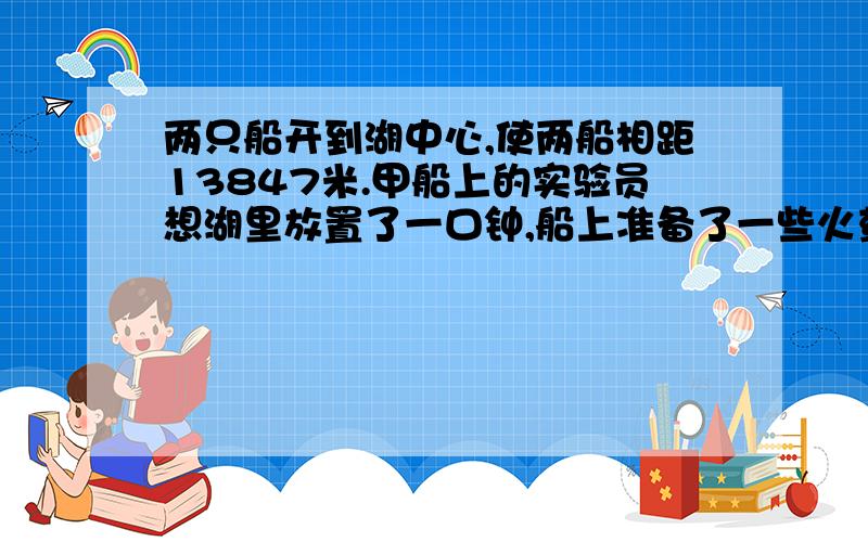 两只船开到湖中心,使两船相距13847米.甲船上的实验员想湖里放置了一口钟,船上准备了一些火药.在敲钟的同时把船里的火药点燃.乙船上的实验员在靠近船体的一侧放了一个纳音装置,用来听