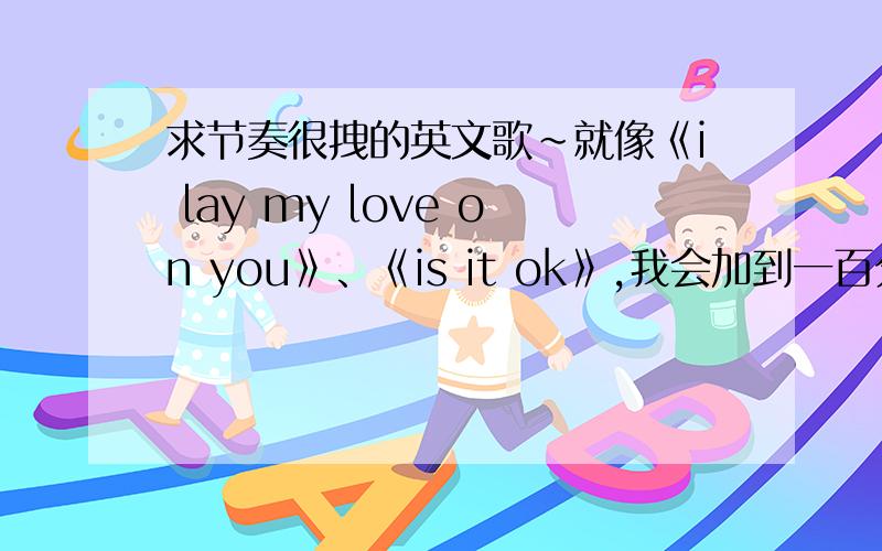 求节奏很拽的英文歌~就像《i lay my love on you》、《is it ok》,我会加到一百分,还有,你们回答工整一点.迈克尔和呢D嘎嘎的- - 不喜欢听.我的拽意思是节奏感比较强的,你们听听我给的例子歌上面