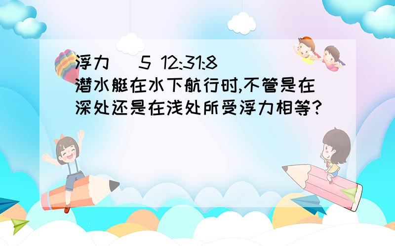 浮力 (5 12:31:8)潜水艇在水下航行时,不管是在深处还是在浅处所受浮力相等?