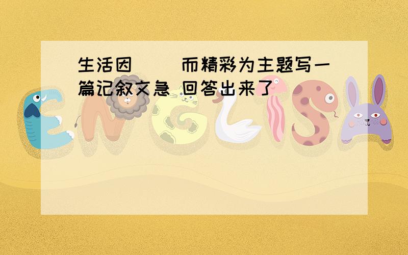 生活因（ ）而精彩为主题写一篇记叙文急 回答出来了