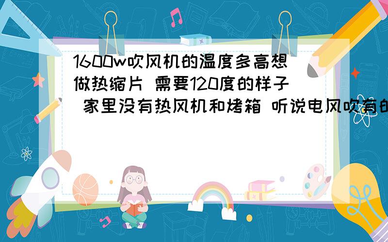 1600w吹风机的温度多高想做热缩片 需要120度的样子 家里没有热风机和烤箱 听说电风吹有的是可以达到的 不知道我家那把温度够不够啊,倒是不会自动断电 平常可以开最热档吹十几分钟 烫手.