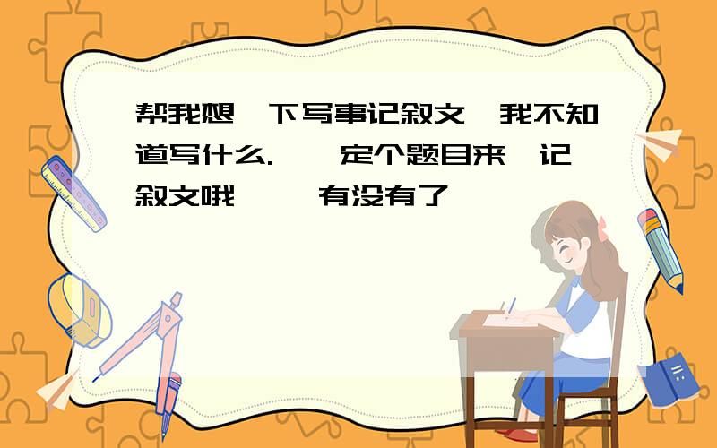 帮我想一下写事记叙文,我不知道写什么.``定个题目来`记叙文哦`` 有没有了