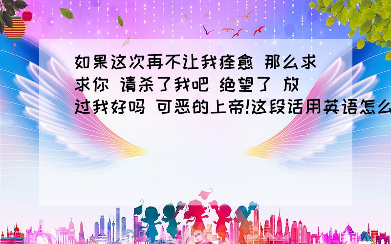 如果这次再不让我痊愈 那么求求你 请杀了我吧 绝望了 放过我好吗 可恶的上帝!这段话用英语怎么说