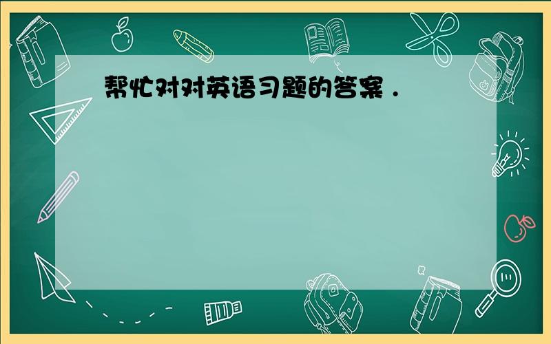 帮忙对对英语习题的答案 .