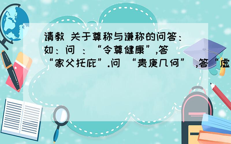 请教 关于尊称与谦称的问答：如：问 ：“令尊健康”,答 “家父托庇”.问 “贵庚几何” ,答“虚度几春”.等古代礼仪问答方面的知识.