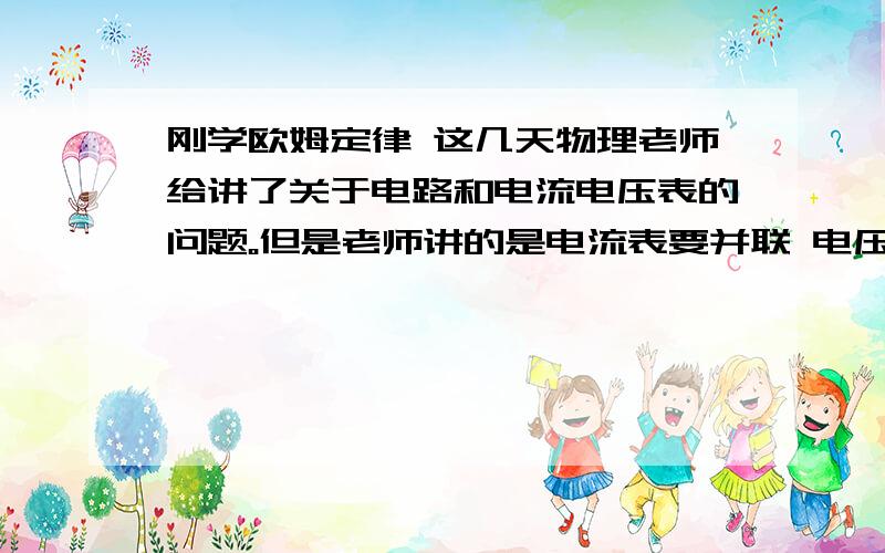 刚学欧姆定律 这几天物理老师给讲了关于电路和电流电压表的问题。但是老师讲的是电流表要并联 电压表串联？这是怎么回事，是电流表串联，电压表并联。老师讲了把一个小量程的电流