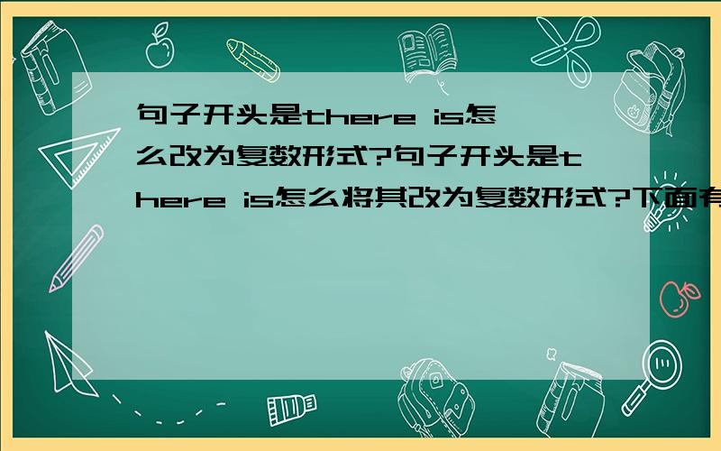 句子开头是there is怎么改为复数形式?句子开头是there is怎么将其改为复数形式?下面有一些题目,麻烦厉害的朋友帮我的忙例:There is a pencie on the deskThere are some pencies on the desk 1.There is a watch on the