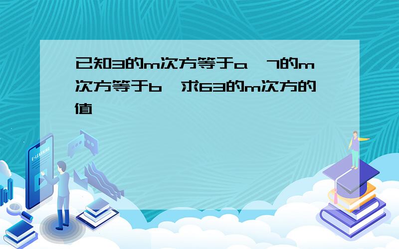 已知3的m次方等于a,7的m次方等于b,求63的m次方的值