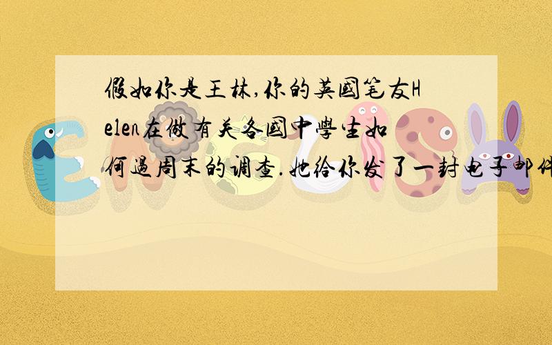 假如你是王林,你的英国笔友Helen在做有关各国中学生如何过周末的调查.她给你发了一封电子邮件,想了解相关情况.请认真阅读下面的邮件,根据邮件中的内容和你的实际情况用英语回复,可以