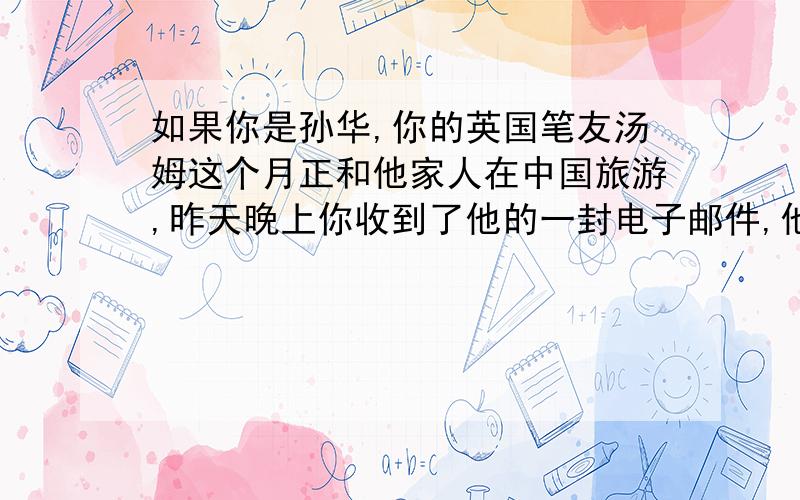 如果你是孙华,你的英国笔友汤姆这个月正和他家人在中国旅游,昨天晚上你收到了他的一封电子邮件,他想周五下午去你家里见一见你,但是你周五下午非常忙（两点钟要上地理课,三点钟要上