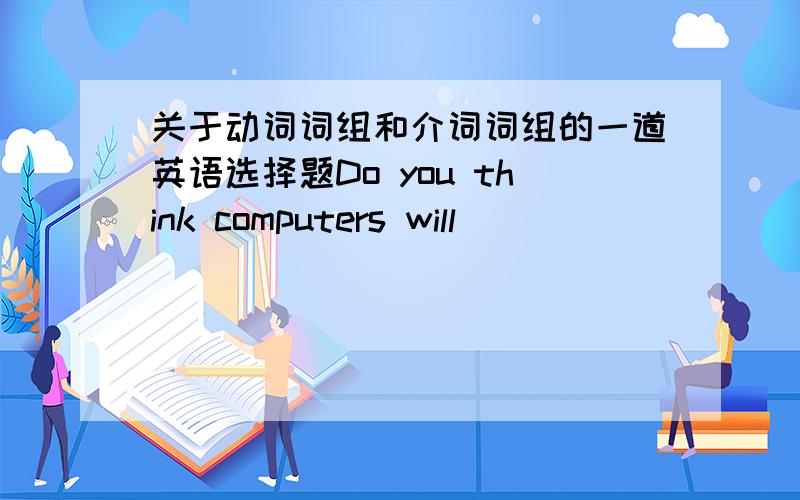 关于动词词组和介词词组的一道英语选择题Do you think computers will ___________ televisions?No,I don't think so.A.insteadB.instead ofC.take piaceD.take the piace ofC和D是take place 和 take the place of 才对