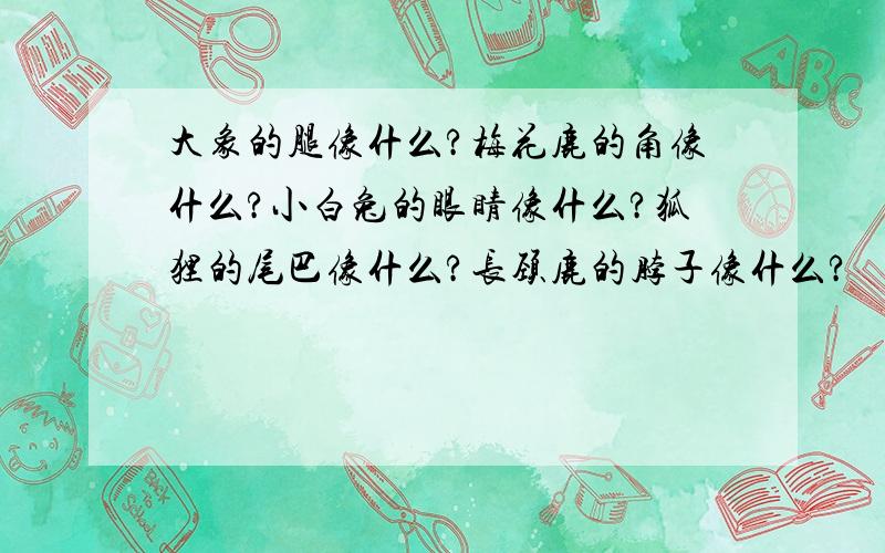 大象的腿像什么?梅花鹿的角像什么?小白兔的眼睛像什么?狐狸的尾巴像什么?长颈鹿的脖子像什么?