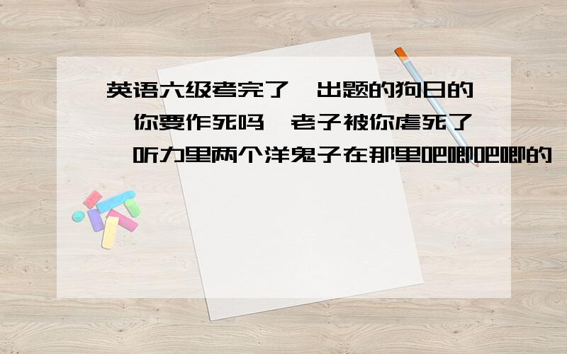 英语六级考完了,出题的狗日的,你要作死吗,老子被你虐死了,听力里两个洋鬼子在那里吧唧吧唧的,说的老子都烦了,直接全部选b,去你妈b的