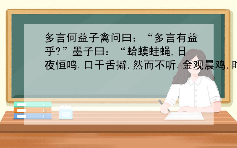 多言何益子禽问曰：“多言有益乎?”墨子曰：“蛤蟆蛙蝇,日夜恒鸣.口干舌擗,然而不听.金观晨鸡,时夜而鸣,天下振动.多言何益?唯其言之时也.”1.解释加括号的字唯其言（之）时也日夜（恒