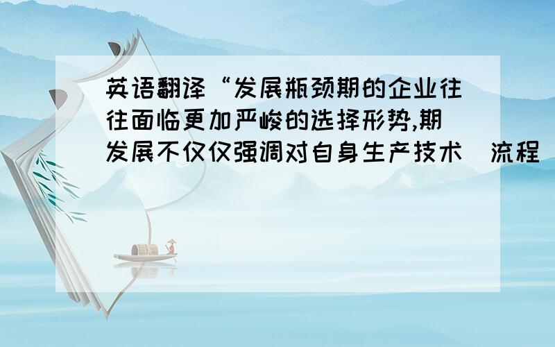 英语翻译“发展瓶颈期的企业往往面临更加严峻的选择形势,期发展不仅仅强调对自身生产技术（流程）的创新,也要求对自身管理的改革,除此之外还要求对企业发展方向的抉择.本文对发展瓶