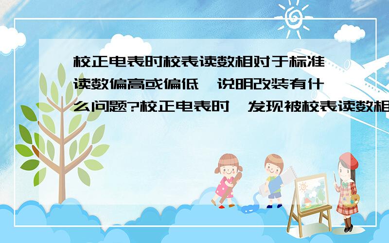 校正电表时校表读数相对于标准读数偏高或偏低,说明改装有什么问题?校正电表时,发现被校表读数相对于标准表的读数总是偏高或偏低,若此现象分别出现校电表和电压表时,说明改装有什么