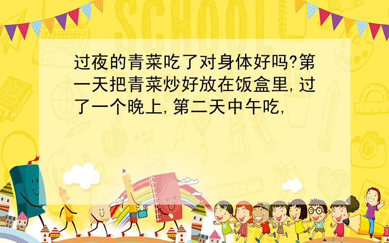 过夜的青菜吃了对身体好吗?第一天把青菜炒好放在饭盒里,过了一个晚上,第二天中午吃,