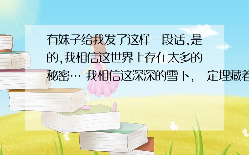 有妹子给我发了这样一段话,是的,我相信这世界上存在太多的秘密… 我相信这深深的雪下,一定埋藏着几个世纪前神秘消失的王国.我相信雨是云得尸体,埋葬人间.我相信我是丑小鸭,尽管没有