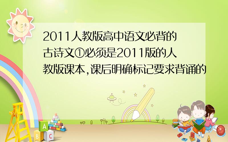 2011人教版高中语文必背的古诗文①必须是2011版的人教版课本,课后明确标记要求背诵的                                                ②或者是：2010年老师上课要求背的也包括进去