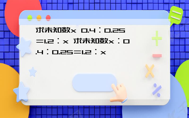 求未知数x 0.4：0.25＝1.2：x 求未知数x：0.4：0.25＝1.2：x