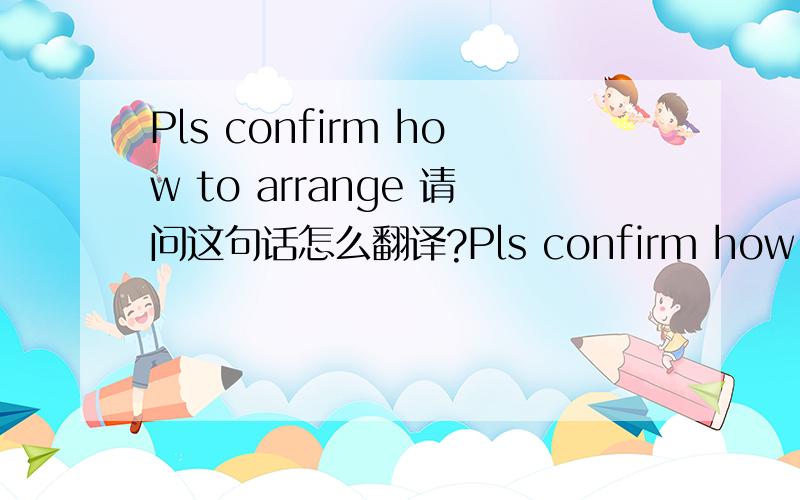 Pls confirm how to arrange 请问这句话怎么翻译?Pls confirm how to arrange请问这句话怎么翻译?