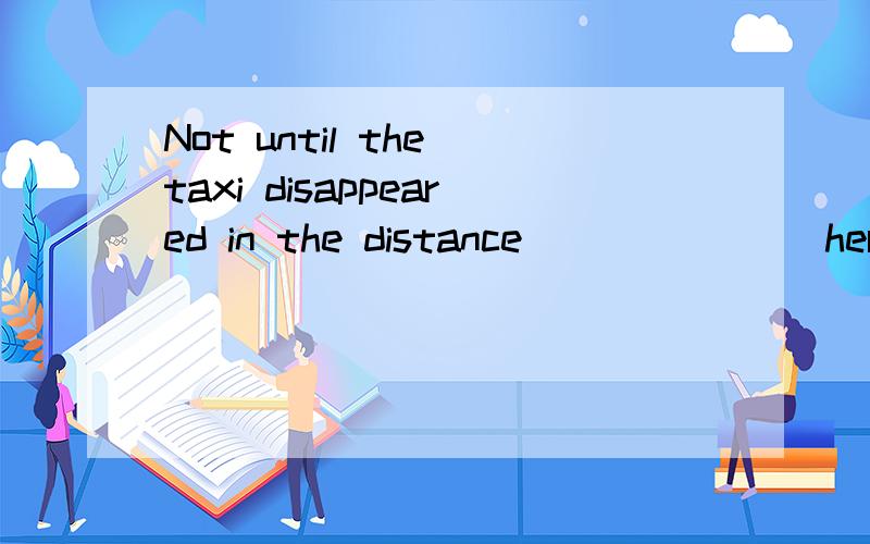 Not until the taxi disappeared in the distance _______her handbag was gone.这个为什么填did Tina find呢When Christine landed her job some years ago,she had to face a climate____music classes were not the focus of learning.为什么填where呢