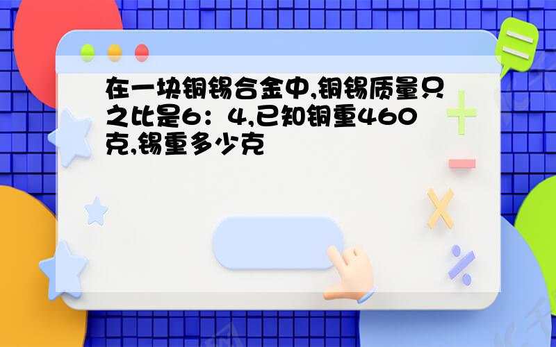 在一块铜锡合金中,铜锡质量只之比是6：4,已知铜重460克,锡重多少克