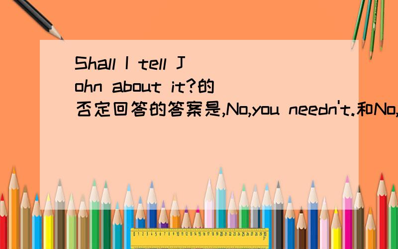 Shall I tell John about it?的否定回答的答案是,No,you needn't.和No,you don't have to.可我认为应该是：No,you can't.